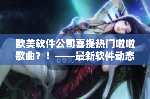 歐美軟件公司喜提熱門(mén)啦啦歌曲？！——最新軟件動(dòng)態(tài)報(bào)道