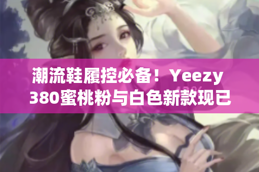 潮流鞋履控必備！Yeezy 380蜜桃粉與白色新款現(xiàn)已上線