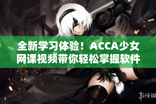 全新學(xué)習(xí)體驗(yàn)！ACCA少女網(wǎng)課視頻帶你輕松掌握軟件技能！