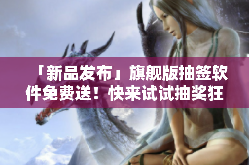 「新品發(fā)布」旗艦版抽簽軟件免費送！快來試試抽獎狂送三千次機會！