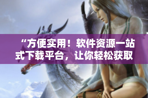 “方便實用！軟件資源一站式下載平臺，讓你輕松獲取所需軟件”
