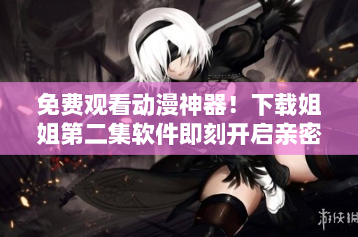 免費觀看動漫神器！下載姐姐第二集軟件即刻開啟親密觀影！