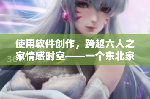 使用軟件創(chuàng)作，跨越六人之家情感時空——一個東北家庭的故事