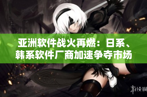亞洲軟件戰(zhàn)火再燃：日系、韓系軟件廠商加速爭奪市場份額