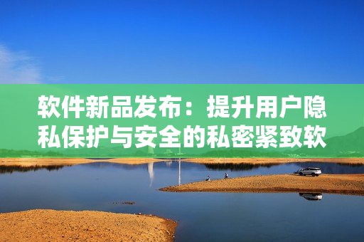 軟件新品發(fā)布：提升用戶隱私保護與安全的私密緊致軟件
