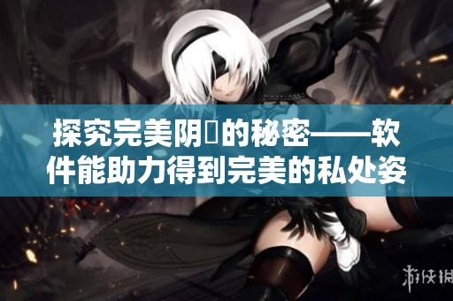 探究完美陰脣的秘密——軟件能助力得到完美的私處姿態(tài)。