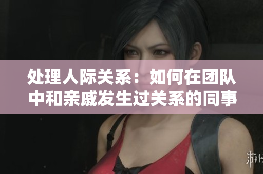 處理人際關(guān)系：如何在團(tuán)隊(duì)中和親戚發(fā)生過關(guān)系的同事相處？