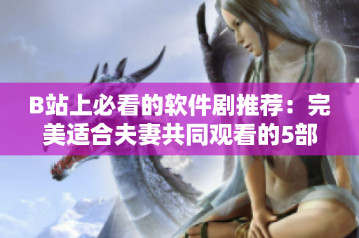 B站上必看的軟件劇推薦：完美適合夫妻共同觀看的5部佳作！