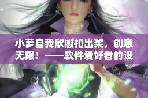 小蘿自我欣慰扣出槳，創(chuàng)意無限！——軟件愛好者的設(shè)計(jì)靈感啟發(fā)