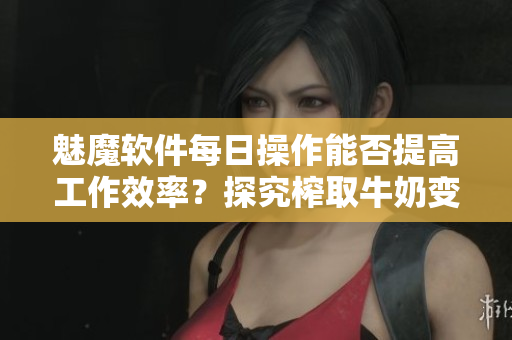 魅魔軟件每日操作能否提高工作效率？探究榨取牛奶變白現(xiàn)象