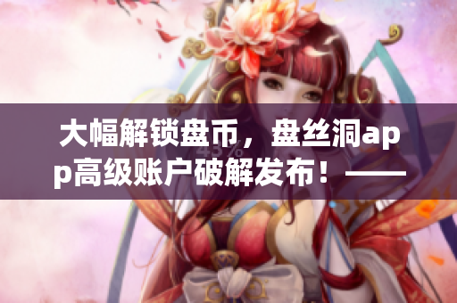 大幅解鎖盤幣，盤絲洞app高級賬戶破解發(fā)布！——最新軟件解鎖方案！
