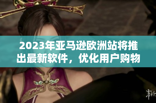 2023年亞馬遜歐洲站將推出最新軟件，優(yōu)化用戶購(gòu)物體驗(yàn)！