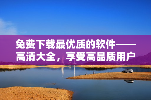 免費(fèi)下載最優(yōu)質(zhì)的軟件——高清大全，享受高品質(zhì)用戶體驗(yàn)！