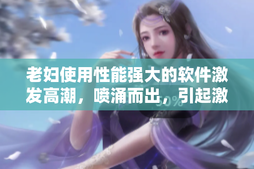 老婦使用性能強大的軟件激發(fā)高潮，噴涌而出，引起激情熱潮