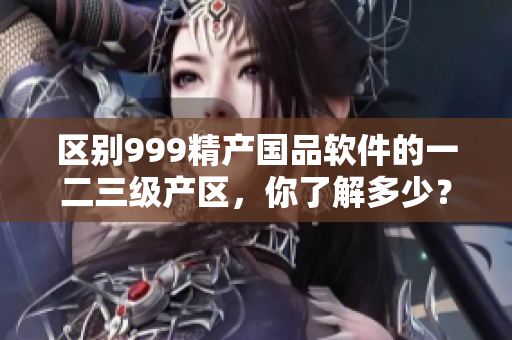 區(qū)別999精產(chǎn)國品軟件的一二三級產(chǎn)區(qū)，你了解多少？