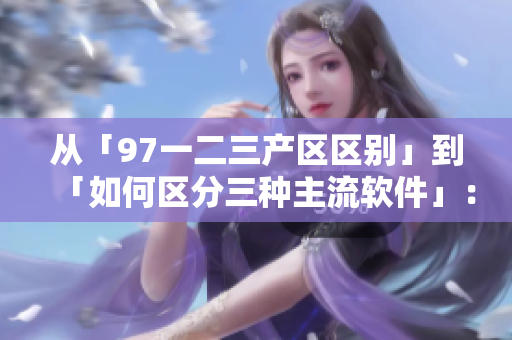 從「97一二三產(chǎn)區(qū)區(qū)別」到「如何區(qū)分三種主流軟件」：解決您的疑惑！
