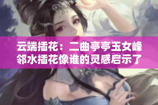 云端插花：二曲亭亭玉女峰鄰水插花像誰的靈感啟示了軟件設(shè)計元素