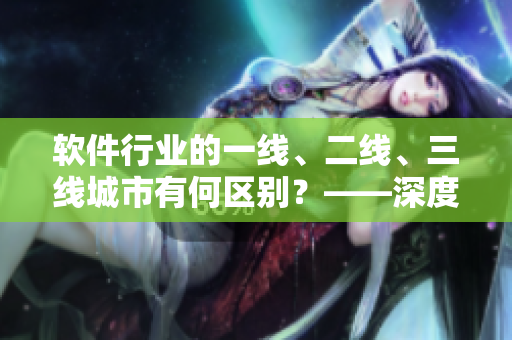 軟件行業(yè)的一線、二線、三線城市有何區(qū)別？——深度解析分析
