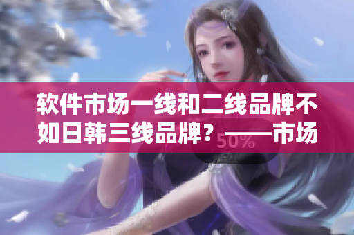 軟件市場一線和二線品牌不如日韓三線品牌？——市場份額數(shù)據揭示真相
