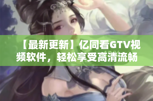 【最新更新】億同看GTV視頻軟件，輕松享受高清流暢視頻體驗