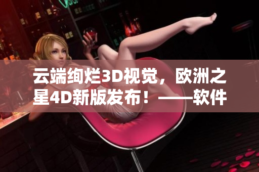 云端絢爛3D視覺(jué)，歐洲之星4D新版發(fā)布！——軟件編輯報(bào)道