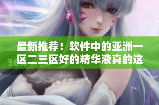 最新推薦！軟件中的亞洲一區(qū)二三區(qū)好的精華液真的這么神奇嗎？