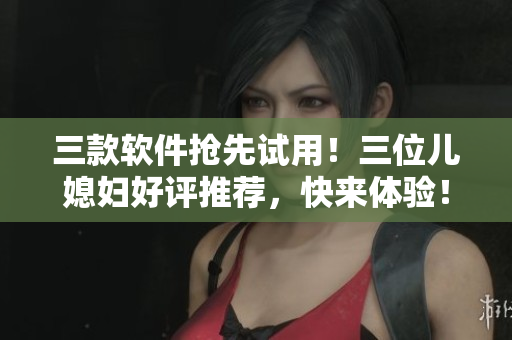三款軟件搶先試用！三位兒媳婦好評(píng)推薦，快來體驗(yàn)！
