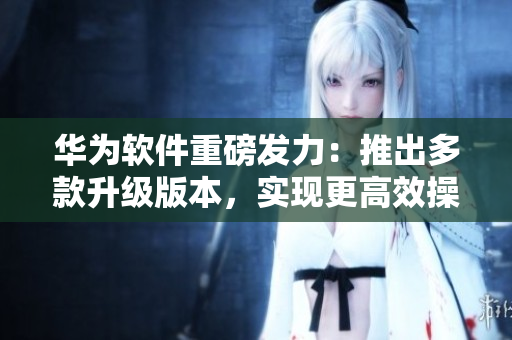 華為軟件重磅發(fā)力：推出多款升級版本，實(shí)現(xiàn)更高效操作與更好用戶體驗(yàn)