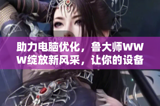助力電腦優(yōu)化，魯大師WWW綻放新風(fēng)采，讓你的設(shè)備煥發(fā)生機(jī)