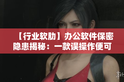 【行業(yè)軟肋】辦公軟件保密隱患揭秘：一款誤操作便可泄密