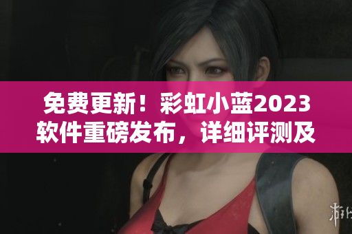 免費更新！彩虹小藍2023軟件重磅發(fā)布，詳細評測及使用教程