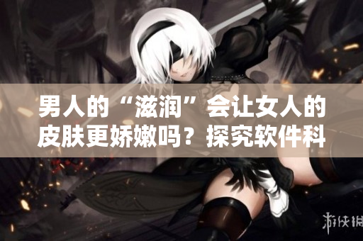 男人的“滋潤”會讓女人的皮膚更嬌嫩嗎？探究軟件科技的角度