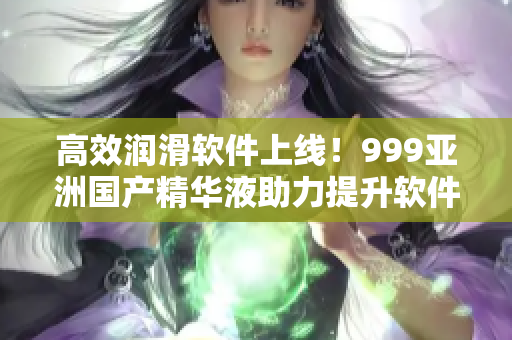 高效潤(rùn)滑軟件上線！999亞洲國(guó)產(chǎn)精華液助力提升軟件性能