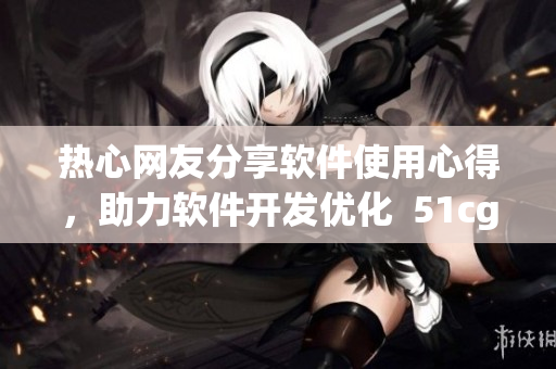 熱心網(wǎng)友分享軟件使用心得，助力軟件開發(fā)優(yōu)化  51cgfun