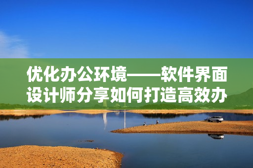 優(yōu)化辦公環(huán)境——軟件界面設(shè)計(jì)師分享如何打造高效辦公桌和沙發(fā)