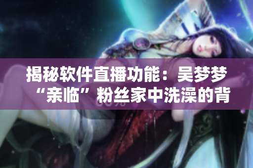 揭秘軟件直播功能：吳夢夢“親臨”粉絲家中洗澡的背后