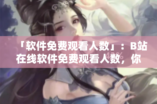 「軟件免費(fèi)觀看人數(shù)」：B站在線軟件免費(fèi)觀看人數(shù)，你關(guān)注了嗎？