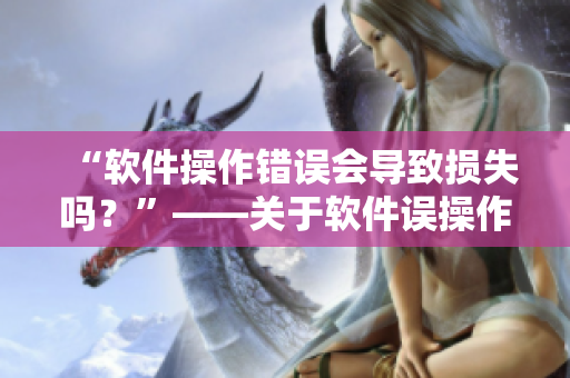 “軟件操作錯(cuò)誤會(huì)導(dǎo)致?lián)p失嗎？”——關(guān)于軟件誤操作的風(fēng)險(xiǎn)分析