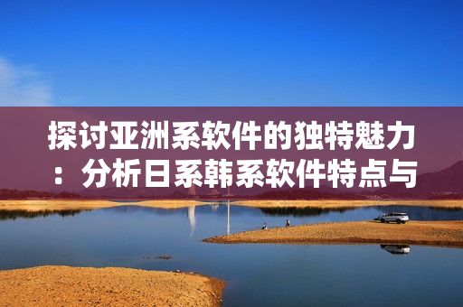 探討亞洲系軟件的獨特魅力：分析日系韓系軟件特點與發(fā)展趨勢