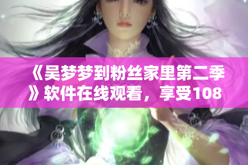 《吳夢夢到粉絲家里第二季》軟件在線觀看，享受1080高清新華網(wǎng)體驗(yàn)