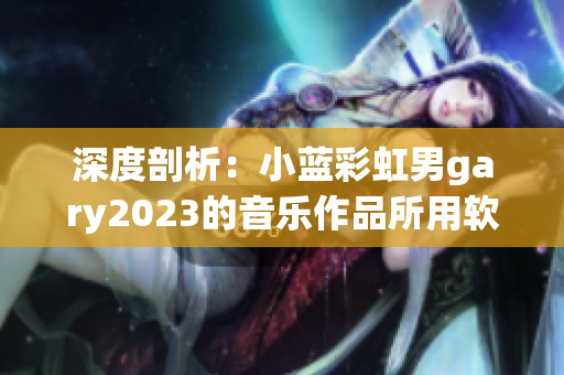 深度剖析：小藍(lán)彩虹男g(shù)ary2023的音樂作品所用軟件有哪些？