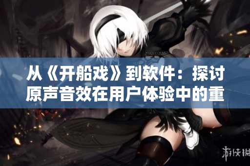 從《開(kāi)船戲》到軟件：探討原聲音效在用戶體驗(yàn)中的重要性