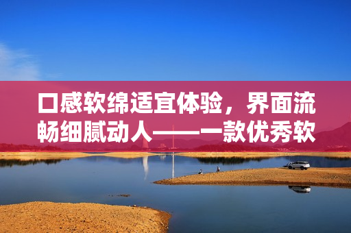 口感軟綿適宜體驗(yàn)，界面流暢細(xì)膩動(dòng)人——一款優(yōu)秀軟件推薦