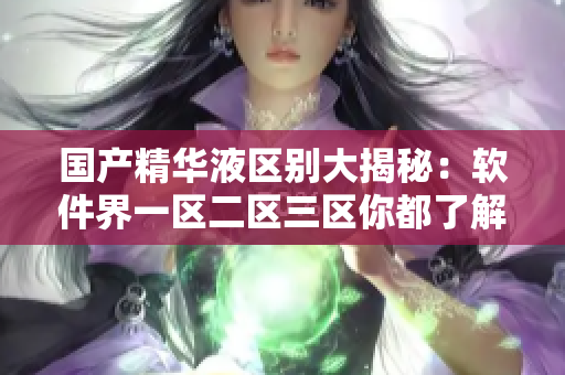 國(guó)產(chǎn)精華液區(qū)別大揭秘：軟件界一區(qū)二區(qū)三區(qū)你都了解嗎？