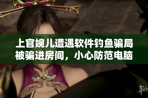 上官婉兒遭遇軟件釣魚騙局被騙進(jìn)房間，小心防范電腦病毒和網(wǎng)絡(luò)詐騙！