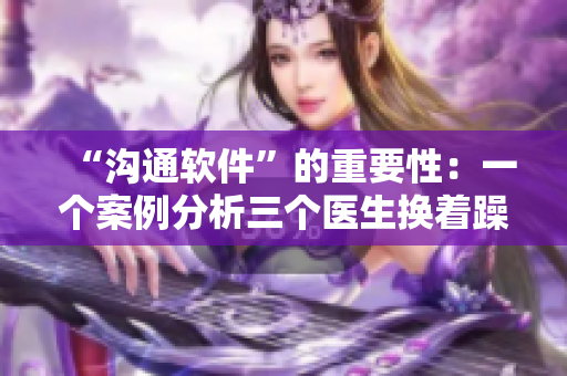 “溝通軟件”的重要性：一個(gè)案例分析三個(gè)醫(yī)生換著躁我一個(gè)視頻的教訓(xùn)