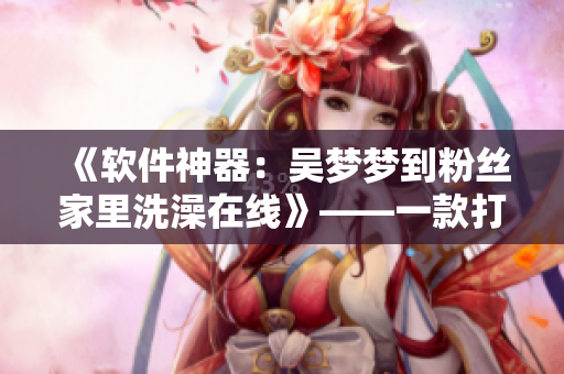 《軟件神器：吳夢(mèng)夢(mèng)到粉絲家里洗澡在線》——一款打破線下限制的溝通利器！