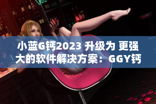 小藍(lán)G鈣2023 升級(jí)為 更強(qiáng)大的軟件解決方案：GGY鈣2023