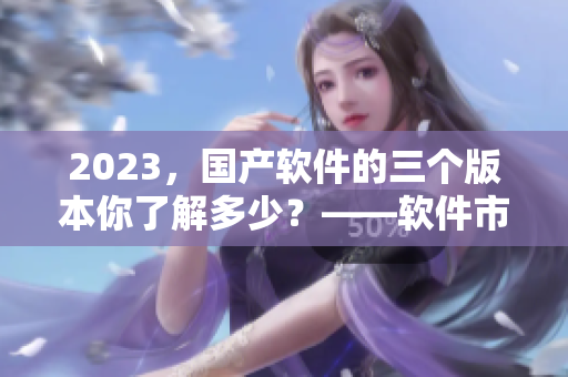2023，國產(chǎn)軟件的三個(gè)版本你了解多少？——軟件市場(chǎng)大揭秘