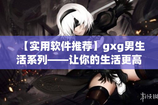 【實用軟件推薦】gxg男生活系列——讓你的生活更高效簡便的10款必備軟件